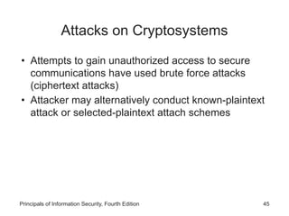 Attacks on Cryptosystems
• Attempts to gain unauthorized access to secure
communications have used brute force attacks
(ciphertext attacks)
• Attacker may alternatively conduct known-plaintext
attack or selected-plaintext attach schemes
Principals of Information Security, Fourth Edition 45
 