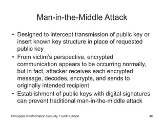 Man-in-the-Middle Attack
• Designed to intercept transmission of public key or
insert known key structure in place of requested
public key
• From victim’s perspective, encrypted
communication appears to be occurring normally,
but in fact, attacker receives each encrypted
message, decodes, encrypts, and sends to
originally intended recipient
• Establishment of public keys with digital signatures
can prevent traditional man-in-the-middle attack
Principals of Information Security, Fourth Edition 46
 