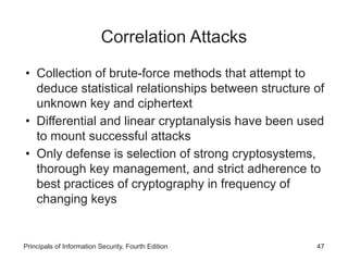 Correlation Attacks
• Collection of brute-force methods that attempt to
deduce statistical relationships between structure of
unknown key and ciphertext
• Differential and linear cryptanalysis have been used
to mount successful attacks
• Only defense is selection of strong cryptosystems,
thorough key management, and strict adherence to
best practices of cryptography in frequency of
changing keys
Principals of Information Security, Fourth Edition 47
 