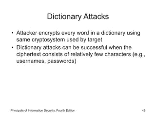 Dictionary Attacks
• Attacker encrypts every word in a dictionary using
same cryptosystem used by target
• Dictionary attacks can be successful when the
ciphertext consists of relatively few characters (e.g.,
usernames, passwords)
Principals of Information Security, Fourth Edition 48
 