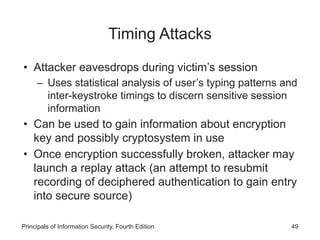 Timing Attacks
• Attacker eavesdrops during victim’s session
– Uses statistical analysis of user’s typing patterns and
inter-keystroke timings to discern sensitive session
information
• Can be used to gain information about encryption
key and possibly cryptosystem in use
• Once encryption successfully broken, attacker may
launch a replay attack (an attempt to resubmit
recording of deciphered authentication to gain entry
into secure source)
Principals of Information Security, Fourth Edition 49
 