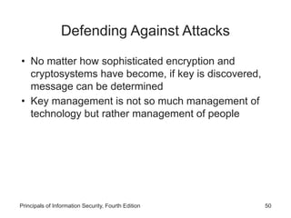 Defending Against Attacks
• No matter how sophisticated encryption and
cryptosystems have become, if key is discovered,
message can be determined
• Key management is not so much management of
technology but rather management of people
Principals of Information Security, Fourth Edition 50
 