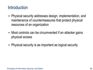 Principles of Information Security, 3rd Edition 52
Introduction
▪ Physical security addresses design, implementation, and
maintenance of countermeasures that protect physical
resources of an organization
▪ Most controls can be circumvented if an attacker gains
physical access
▪ Physical security is as important as logical security
 