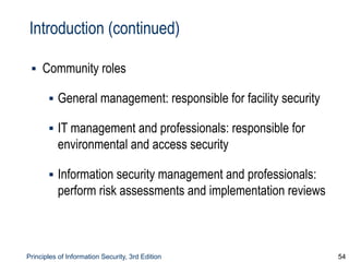 Principles of Information Security, 3rd Edition 54
Introduction (continued)
▪ Community roles
▪ General management: responsible for facility security
▪ IT management and professionals: responsible for
environmental and access security
▪ Information security management and professionals:
perform risk assessments and implementation reviews
 
