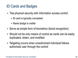 Principles of Information Security, 3rd Edition 58
ID Cards and Badges
▪ Ties physical security with information access control
▪ ID card is typically concealed
▪ Name badge is visible
▪ Serve as simple form of biometrics (facial recognition)
▪ Should not be only means of control as cards can be easily
duplicated, stolen, and modified
▪ Tailgating occurs when unauthorized individual follows
authorized user through the control
 