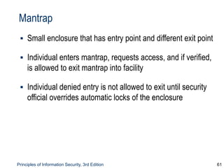 Principles of Information Security, 3rd Edition 61
Mantrap
▪ Small enclosure that has entry point and different exit point
▪ Individual enters mantrap, requests access, and if verified,
is allowed to exit mantrap into facility
▪ Individual denied entry is not allowed to exit until security
official overrides automatic locks of the enclosure
 