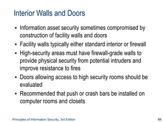 Principles of Information Security, 3rd Edition 66
Interior Walls and Doors
▪ Information asset security sometimes compromised by
construction of facility walls and doors
▪ Facility walls typically either standard interior or firewall
▪ High-security areas must have firewall-grade walls to
provide physical security from potential intruders and
improve resistance to fires
▪ Doors allowing access to high security rooms should be
evaluated
▪ Recommended that push or crash bars be installed on
computer rooms and closets
 
