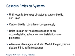 Principles of Information Security, 3rd Edition 72
Gaseous Emission Systems
▪ Until recently, two types of systems: carbon dioxide
and Halon
▪ Carbon dioxide robs a fire of oxygen supply
▪ Halon is clean but has been classified as an
ozone-depleting substance; new installations are
prohibited
▪ Alternative clean agents include FM-200, Inergen, carbon
dioxide, FE-13 (trifluromethane)
 