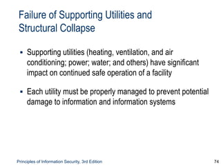 Principles of Information Security, 3rd Edition 74
Failure of Supporting Utilities and
Structural Collapse
▪ Supporting utilities (heating, ventilation, and air
conditioning; power; water; and others) have significant
impact on continued safe operation of a facility
▪ Each utility must be properly managed to prevent potential
damage to information and information systems
 