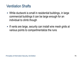 Principles of Information Security, 3rd Edition 76
Ventilation Shafts
▪ While ductwork is small in residential buildings, in large
commercial buildings it can be large enough for an
individual to climb though
▪ If vents are large, security can install wire mesh grids at
various points to compartmentalize the runs
 