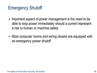 Principles of Information Security, 3rd Edition 79
Emergency Shutoff
▪ Important aspect of power management is the need to be
able to stop power immediately should a current represent
a risk to human or machine safety
▪ Most computer rooms and wiring closets are equipped with
an emergency power shutoff
 