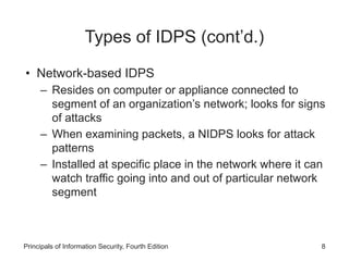 Types of IDPS (cont’d.)
• Network-based IDPS
– Resides on computer or appliance connected to
segment of an organization’s network; looks for signs
of attacks
– When examining packets, a NIDPS looks for attack
patterns
– Installed at specific place in the network where it can
watch traffic going into and out of particular network
segment
Principals of Information Security, Fourth Edition 8
 