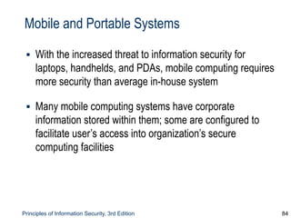 Principles of Information Security, 3rd Edition 84
Mobile and Portable Systems
▪ With the increased threat to information security for
laptops, handhelds, and PDAs, mobile computing requires
more security than average in-house system
▪ Many mobile computing systems have corporate
information stored within them; some are configured to
facilitate user’s access into organization’s secure
computing facilities
 