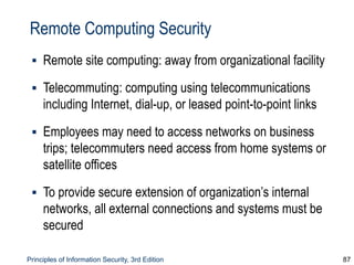 Principles of Information Security, 3rd Edition 87
Remote Computing Security
▪ Remote site computing: away from organizational facility
▪ Telecommuting: computing using telecommunications
including Internet, dial-up, or leased point-to-point links
▪ Employees may need to access networks on business
trips; telecommuters need access from home systems or
satellite offices
▪ To provide secure extension of organization’s internal
networks, all external connections and systems must be
secured
 