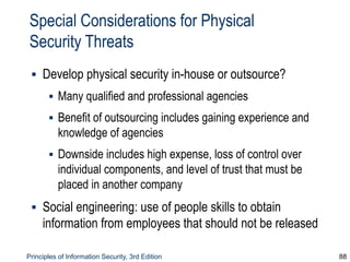 Principles of Information Security, 3rd Edition 88
Special Considerations for Physical
Security Threats
▪ Develop physical security in-house or outsource?
▪ Many qualified and professional agencies
▪ Benefit of outsourcing includes gaining experience and
knowledge of agencies
▪ Downside includes high expense, loss of control over
individual components, and level of trust that must be
placed in another company
▪ Social engineering: use of people skills to obtain
information from employees that should not be released
 