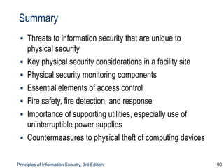 Principles of Information Security, 3rd Edition 90
Summary
▪ Threats to information security that are unique to
physical security
▪ Key physical security considerations in a facility site
▪ Physical security monitoring components
▪ Essential elements of access control
▪ Fire safety, fire detection, and response
▪ Importance of supporting utilities, especially use of
uninterruptible power supplies
▪ Countermeasures to physical theft of computing devices
 