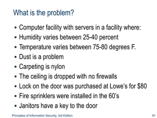 What is the problem?
▪ Computer facility with servers in a facility where:
▪ Humidity varies between 25-40 percent
▪ Temperature varies between 75-80 degrees F.
▪ Dust is a problem
▪ Carpeting is nylon
▪ The ceiling is dropped with no firewalls
▪ Lock on the door was purchased at Lowe’s for $80
▪ Fire sprinklers were installed in the 60’s
▪ Janitors have a key to the door
Principles of Information Security, 3rd Edition 91
 