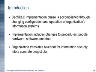 Principles of Information Security, 3rd Edition 94
Introduction
▪ SecSDLC implementation phase is accomplished through
changing configuration and operation of organization’s
information systems
▪ Implementation includes changes to procedures, people,
hardware, software, and data
▪ Organization translates blueprint for information security
into a concrete project plan
 