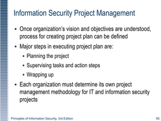 Principles of Information Security, 3rd Edition 95
Information Security Project Management
▪ Once organization’s vision and objectives are understood,
process for creating project plan can be defined
▪ Major steps in executing project plan are:
▪ Planning the project
▪ Supervising tasks and action steps
▪ Wrapping up
▪ Each organization must determine its own project
management methodology for IT and information security
projects
 
