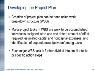 Principles of Information Security, 3rd Edition 96
Developing the Project Plan
▪ Creation of project plan can be done using work
breakdown structure (WBS)
▪ Major project tasks in WBS are work to be accomplished;
individuals assigned; start and end dates; amount of effort
required; estimated capital and noncapital expenses; and
identification of dependencies between/among tasks
▪ Each major WBS task is further divided into smaller tasks
or specific action steps
 