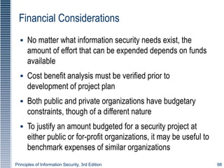 Principles of Information Security, 3rd Edition 98
Financial Considerations
▪ No matter what information security needs exist, the
amount of effort that can be expended depends on funds
available
▪ Cost benefit analysis must be verified prior to
development of project plan
▪ Both public and private organizations have budgetary
constraints, though of a different nature
▪ To justify an amount budgeted for a security project at
either public or for-profit organizations, it may be useful to
benchmark expenses of similar organizations
 