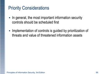 Principles of Information Security, 3rd Edition 99
Priority Considerations
▪ In general, the most important information security
controls should be scheduled first
▪ Implementation of controls is guided by prioritization of
threats and value of threatened information assets
 