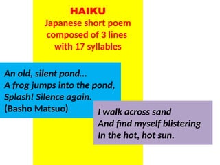 HAIKU
Japanese short poem
composed of 3 lines
with 17 syllables
An old, silent pond…
A frog jumps into the pond,
Splash! Silence again.
(Basho Matsuo) I walk across sand
And find myself blistering
In the hot, hot sun.
UE. DR. ALLAN C. ORATE
 