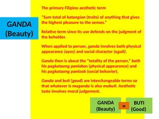 GANDA
(Beauty)
The primary Filipino aesthetic term
“Sum total of katangian (traits) of anything that gives
the highest pleasure to the senses.”
Relative term since its use defends on the judgment of
the beholder.
When applied to person, ganda involves both physical
appearance (ayos) and social character (ugali).
Ganda then is about the “totality of the person,” both
his pagkataong panlabas (physical appearance) and
his pagkataong panloob (social behavior).
Ganda and buti (good) are interchangeable terms so
that whatever is maganda is also mabuti. Aesthetic
taste involves moral judgement.
GANDA
(Beauty)
BUTI
(Good)
=
UE. DR. ALLAN C. ORATE
 