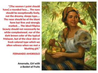 "[The women I paint should
have] a rounded face…. The eyes
should be exceptionally lively,
not the dreamy, sleepy type….
The nose should be of the blunt
form but firm and strongly
marked.... The ideal Filipina
beauty should not necessarily be
white complexioned, nor of the
dark brown color of the typical
Malayan, but of the clear skin or
fresh colored type which we
often witness when we met a
blushing girl.“
FERNANDO AMORSOLO
Amorsolo, Girl with
a Basket of Fruits
UE. DR. ALLAN C. ORATE
 