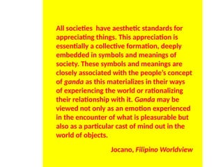 All societies have aesthetic standards for
appreciating things. This appreciation is
essentially a collective formation, deeply
embedded in symbols and meanings of
society. These symbols and meanings are
closely associated with the people’s concept
of ganda as this materializes in their ways
of experiencing the world or rationalizing
their relationship with it. Ganda may be
viewed not only as an emotion experienced
in the encounter of what is pleasurable but
also as a particular cast of mind out in the
world of objects.
Jocano, Filipino Worldview
UE. DR. ALLAN C. ORATE
 