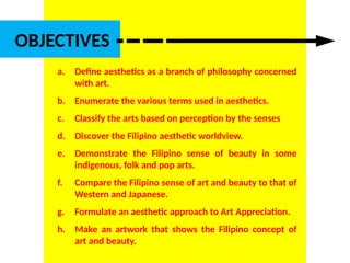 DR. ALLAN C. ORATE, UE
OBJECTIVES
a. Define aesthetics as a branch of philosophy concerned
with art.
b. Enumerate the various terms used in aesthetics.
c. Classify the arts based on perception by the senses
d. Discover the Filipino aesthetic worldview.
e. Demonstrate the Filipino sense of beauty in some
indigenous, folk and pop arts.
f. Compare the Filipino sense of art and beauty to that of
Western and Japanese.
g. Formulate an aesthetic approach to Art Appreciation.
h. Make an artwork that shows the Filipino concept of
art and beauty.
UE. DR. ALLAN C. ORATE
 