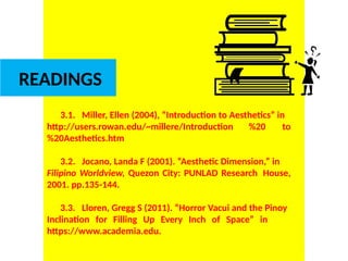 DR. ALLAN C. ORATE, UE
READINGS
3.1. Miller, Ellen (2004), “Introduction to Aesthetics” in
http://users.rowan.edu/~millere/Introduction %20 to
%20Aesthetics.htm
3.2. Jocano, Landa F (2001). “Aesthetic Dimension,” in
Filipino Worldview, Quezon City: PUNLAD Research House,
2001. pp.135-144.
3.3. Lloren, Gregg S (2011). “Horror Vacui and the Pinoy
Inclination for Filling Up Every Inch of Space” in
https://www.academia.edu.
UE. DR. ALLAN C. ORATE
 