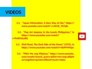 DR. ALLAN C. ORATE, UE
VIDEOS
3.1. “Japan Minimalists: A New Way of Life,” https://
www.youtube.com/watch? v=ACUE_Y67qlk.
3.2. “Pop Art Jeepney in the Lovely Philippines,” in
https://www.youtube.com/watch?
v=Pxt8YziLy8Q
3.3. Pink Floyd, The Dark Side of the Moon” (1972), in
https://www.youtube.com/watch7v=BJ99YMQzs
3.4. “Piliin Mo ang Pilipinas,” https://www.youtube.
com/results?search_query=piliin+mo+ang+pilipin
as+angeline+quinto+official+music+video
UE. DR. ALLAN C. ORATE
 