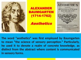 ALEXANDER
BAUMGARTEN
(1714-1762)
Aesthetics
The word “aesthetics” was first employed by Baumgarten
to mean “the science of sensory perception.” Particularly,
he used it to denote a realm of concrete knowledge, as
distinct from the abstract where content is communicated
in sensory forms.
UE. DR. ALLAN C. ORATE
 