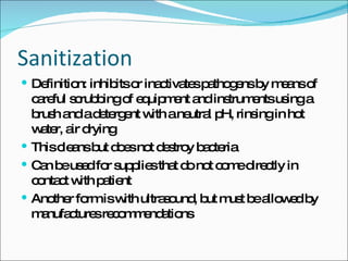 Sanitization Definition: inhibits or inactivates pathogens by means of careful scrubbing of equipment and instruments using a brush and a detergent with a neutral pH, rinsing in hot water, air drying This cleans but does not destroy bacteria Can be used for supplies that do not come directly in contact with patient Another form is with ultrasound, but must be allowed by manufactures recommendations 