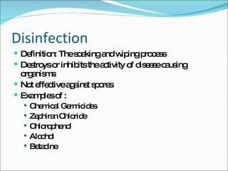 Disinfection Definition: The soaking and wiping process Destroys or inhibits the activity of disease causing organisms Not effective against spores Examples of : Chemical Germicides Zephiran Chloride Chlorophenol Alcohol Betadine 