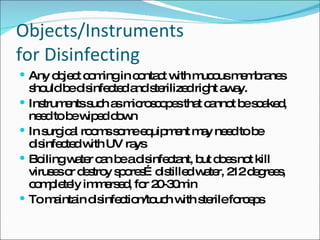 Objects/Instruments  for Disinfecting Any object coming in contact with mucous membranes should be disinfected and sterilized right away. Instruments such as microscopes that cannot be soaked, need to be wiped down In surgical rooms some equipment may need to be disinfected with UV rays Boiling water can be a disinfectant, but does not kill viruses or destroy spores…distilled water, 212 degrees, completely immersed, for 20-30min To maintain disinfection/touch with sterile forceps 