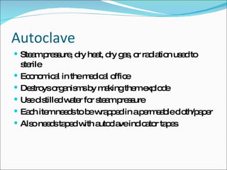 Autoclave Steam pressure, dry heat, dry gas, or radiation used to sterile  Economical in the medical office Destroys organisms by making them explode Use distilled water for steam pressure Each item needs to be wrapped in a permeable cloth/paper Also needs taped with autoclave indicator tapes 