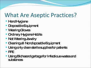 What Are Aseptic Practices? Hand Hygiene Disposable Equipment Wearing Gloves Ordinary Hygiene Habits Not Wearing Jewelry Cleaning all Nondisposable Equipment Using only clean sterile supplies for patients PPE Using Biohazard garbage for Infectious wastes and substances 