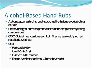 Alcohol-Based Hand Rubs Advantages: no rinsing and have emollients to prevent drying of skin Disadvantages: more expensive than hand soap and may sting on abrasions CDC Guidelines: can be used, but if hands are visibly soiled; need to be washed Use: Remove jewelry Use 2-3ml of gel Rub for 15-30 seconds Spread over both surfaces, ½ inch above wrist 