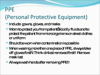 PPE  (Personal Protective Equipment) Include: gowns, gloves, and masks Worn to protect you from patient’s bodily fluids and to protect the patient from microorganisms on street clothes or uniform Should be worn when contamination is possible When wearing more than one piece of PPE, always take off gloves first—Think dirtiest removed first!! Remove mask last Always wash hands after removing PPE!! 