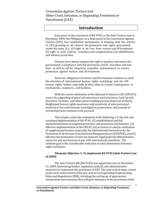 _____________________________________________________________________________________________________
Convention Against Torture and Other Cruel, Inhuman, or Degrading Treatment
or Punishment
1
Convention Against Torture and
Other Cruel, Inhuman, or Degrading Treatment or
Punishment (CAT)
Introduction
Even prior to the enactment of RA 9745, or the Anti-Torture Law in
November 2009, the Philippines as a State party to the Convention Against
Torture (CAT), has established mechanisms in keeping with the articles
of CAT, granting to all citizens the protection and rights guaranteed
under the same (i.e., (1) right to be free from torture and ill-treatment;
(2) right to seek redress, remedies, and compensation; (3) rehabilitation
and witness protection.
Citizens have always enjoyed the right to monitor and assess the
government’s compliance with the provisions of CAT and other relevant
laws, as well as call for long-term remedies and measures to ensure
protection against torture and ill-treatment.
However, allegations of torture and ill-treatment continue to catch
the attention of international human rights watchdogs and the UN
human rights bodies, especially as they relate to certain inadequacies in
mechanisms, measures, and facilities.
With the recent ratification of the Optional Protocol to CAT (OPCAT),
comes the upgrading of penal infrastructures such as prisons, lock-up jails,
detention facilities, and other places holding persons deprived of liberty.
Heightened human rights awareness and sensitivity of state personnel
involved in law enforcement, investigation, prosecution, and custody of
arrested persons continue to be pursued.
This chapter seeks the realization of the following: (1) the full, and
sustained implementation of RA 9745; (2) establishment and full
institutionalization of targeted preventive and protective mechanisms; (3)
effective implementation of the OPCAT; (4) accession to and/or ratification
of supplemental treaties especially the International Convention for the
Protection of all Persons from Enforced Disappearances (ICPAPED); and (5)
effective harmonization of relevant domestic legal/judicial/administrative
measures and mechanisms at par with international standards. The
ultimate goal is the considerable reduction or total elimination of human
rights violations.
Thematic Objective 1: To implement RA 9745 (Anti-Torture Law
of 2009)
The Anti-Torture Bill (RA 9745) was signed into law on November
11, 2009, buttressing further, legislative, judicial, and administrative
measures to implement the provisions of CAT. The next critical steps consist
of the strict enforcement of the law, and its corresponding Implementing
Rules and Regulations (IRR), including the setting up of appropriate
mechanisms and measures that will give substance to the provisions of the
 