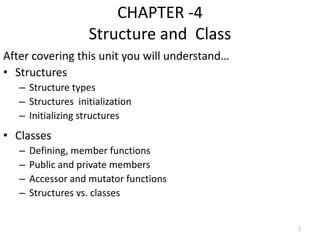 CHAPTER -4
Structure and Class
After covering this unit you will understand…
• Structures
– Structure types
– Structures initialization
– Initializing structures
• Classes
– Defining, member functions
– Public and private members
– Accessor and mutator functions
– Structures vs. classes
1
 