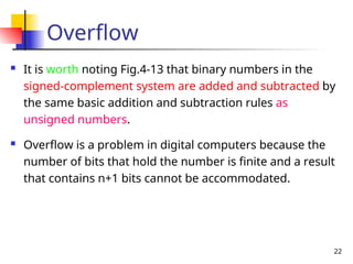 22
Overflow
 It is worth noting Fig.4-13 that binary numbers in the
signed-complement system are added and subtracted by
the same basic addition and subtraction rules as
unsigned numbers.
 Overflow is a problem in digital computers because the
number of bits that hold the number is finite and a result
that contains n+1 bits cannot be accommodated.
 