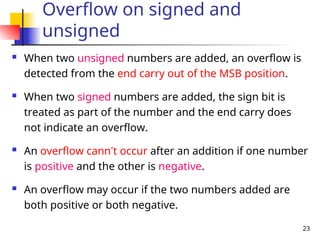 23
Overflow on signed and
unsigned
 When two unsigned numbers are added, an overflow is
detected from the end carry out of the MSB position.
 When two signed numbers are added, the sign bit is
treated as part of the number and the end carry does
not indicate an overflow.
 An overflow cann’t occur after an addition if one number
is positive and the other is negative.
 An overflow may occur if the two numbers added are
both positive or both negative.
 