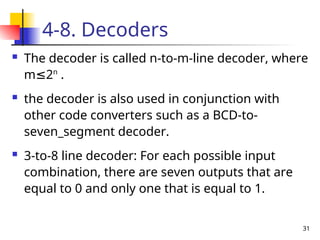 31
4-8. Decoders
 The decoder is called n-to-m-line decoder, where
m 2
≤ n
.
 the decoder is also used in conjunction with
other code converters such as a BCD-to-
seven_segment decoder.
 3-to-8 line decoder: For each possible input
combination, there are seven outputs that are
equal to 0 and only one that is equal to 1.
 