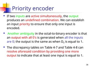 38
Priority encoder
 If two inputs are active simultaneously, the output
produces an undefined combination. We can establish
an input priority to ensure that only one input is
encoded.
 Another ambiguity in the octal-to-binary encoder is that
an output with all 0’s is generated when all the inputs
are 0; the output is the same as when D0 is equal to 1.
 The discrepancy tables on Table 4-7 and Table 4-8 can
resolve aforesaid condition by providing one more
output to indicate that at least one input is equal to 1.
 
