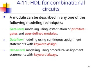 47
4-11. HDL for combinational
circuits
 A module can be described in any one of the
following modeling techniques:
1. Gate-level modeling using instantiation of primitive
gates and user-defined modules.
2. Dataflow modeling using continuous assignment
statements with keyword assign.
3. Behavioral modeling using procedural assignment
statements with keyword always.
 