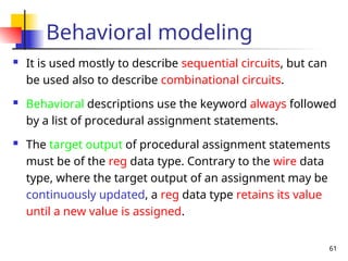 61
Behavioral modeling
 It is used mostly to describe sequential circuits, but can
be used also to describe combinational circuits.
 Behavioral descriptions use the keyword always followed
by a list of procedural assignment statements.
 The target output of procedural assignment statements
must be of the reg data type. Contrary to the wire data
type, where the target output of an assignment may be
continuously updated, a reg data type retains its value
until a new value is assigned.
 