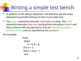 64
Writing a simple test bench
 In addition to the always statement, test benches use the initial
statement to provide stimulus to the circuit under test.
 The always statement executes repeatedly in a loop. The initial
statement executes only once starting from simulation time=0 and
may continue with any operations that are delayed by a given
number of time units as specified by the symbol #.
For example:
initial
begin
A = 0; B = 0;
#10 A = 1;
#20 A = 0; B = 1;
end
 